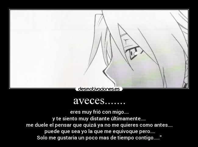 aveces....... - eres muy frió con migo....
y te siento muy distante últimamente....
me duele el pensar que quizá ya no me quieres como antes....
puede que sea yo la que me equivoque pero....
Solo me gustaria un poco mas de tiempo contigo.....
