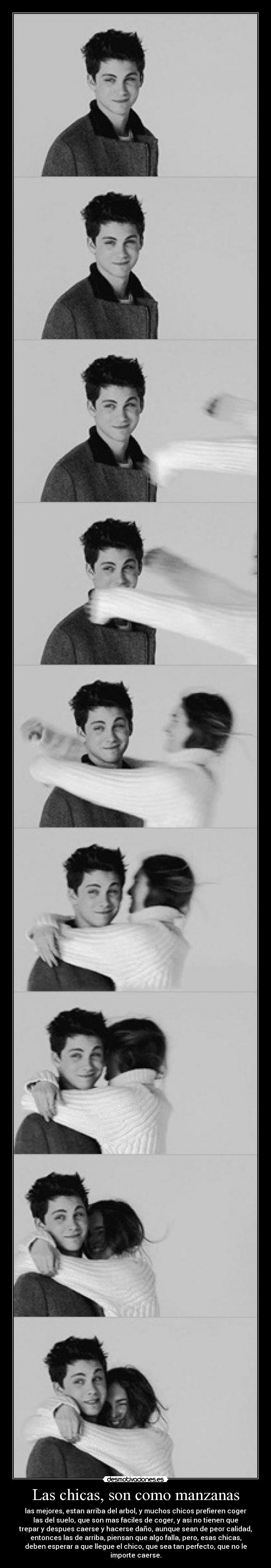 Las chicas, son como manzanas - las mejores, estan arriba del arbol, y muchos chicos prefieren coger
las del suelo, que son mas faciles de coger, y asi no tienen que
trepar y despues caerse y hacerse daño, aunque sean de peor calidad,
entonces las de arriba, piensan que algo falla, pero, esas chicas,
deben esperar a que llegue el chico, que sea tan perfecto, que no le
importe caerse.