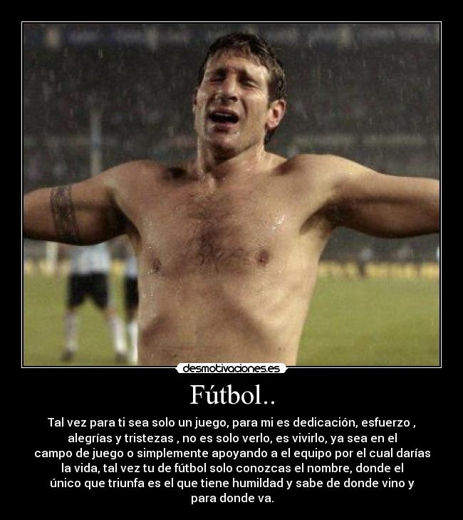 Fútbol.. - Tal vez para ti sea solo un juego, para mi es dedicación, esfuerzo ,
alegrías y tristezas , no es solo verlo, es vivirlo, ya sea en el
campo de juego o simplemente apoyando a el equipo por el cual darías
la vida, tal vez tu de fútbol solo conozcas el nombre, donde el
único que triunfa es el que tiene humildad y sabe de donde vino y
para donde va.