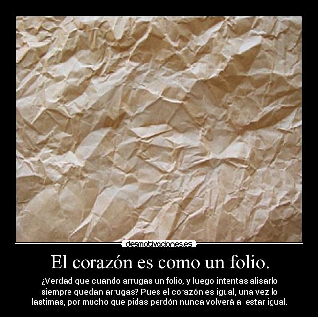 El corazón es como un folio. - ¿Verdad que cuando arrugas un folio, y luego intentas alisarlo
siempre quedan arrugas? Pues el corazón es igual, una vez lo
lastimas, por mucho que pidas perdón nunca volverá a  estar igual.