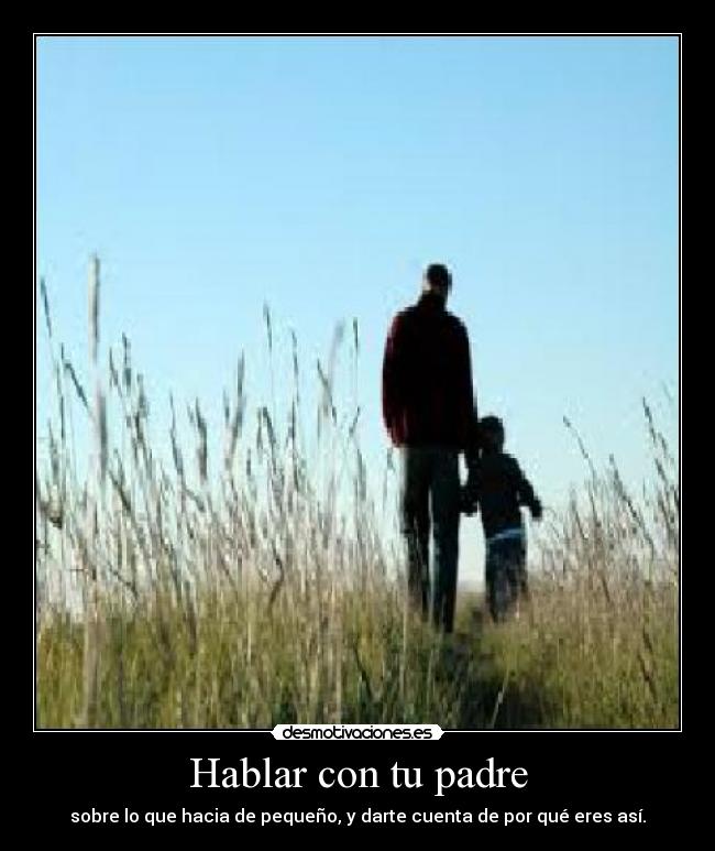 Hablar con tu padre - sobre lo que hacia de pequeño, y darte cuenta de por qué eres así.