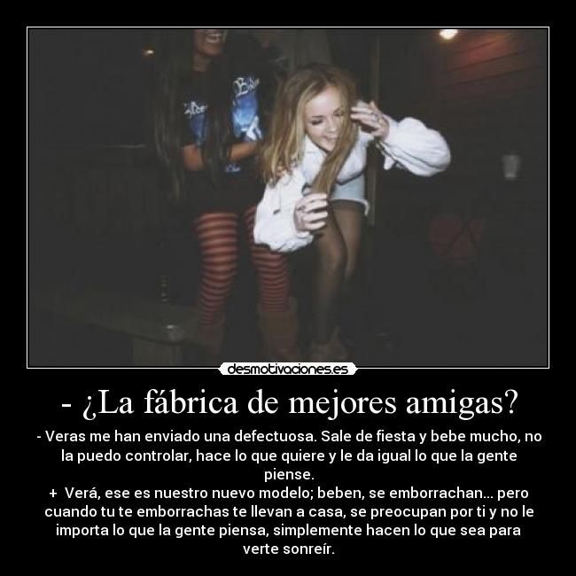 - ¿La fábrica de mejores amigas? - - Veras me han enviado una defectuosa. Sale de fiesta y bebe mucho, no
la puedo controlar, hace lo que quiere y le da igual lo que la gente
piense.
+ Verá, ese es nuestro nuevo modelo; beben, se emborrachan... pero
cuando tu te emborrachas te llevan a casa, se preocupan por ti y no le
importa lo que la gente piensa, simplemente hacen lo que sea para
verte sonreír.