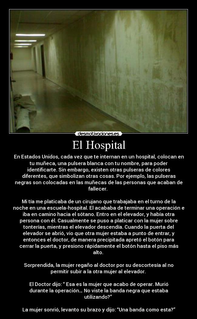 El Hospital - En Estados Unidos, cada vez que te internan en un hospital, colocan en
tu muñeca, una pulsera blanca con tu nombre, para poder
identificarte. Sin embargo, existen otras pulseras de colores
diferentes, que simbolizan otras cosas. Por ejemplo, las pulseras
negras son colocadas en las muñecas de las personas que acaban de
fallecer. 
 
Mi tía me platicaba de un cirujano que trabajaba en el turno de la
noche en una escuela-hospital. El acababa de terminar una operación e
iba en camino hacia el sótano. Entro en el elevador, y había otra
persona con él. Casualmente se puso a platicar con la mujer sobre
tonterías, mientras el elevador descendía. Cuando la puerta del
elevador se abrió, vio que otra mujer estaba a punto de entrar, y
entonces el doctor, de manera precipitada apretó el botón para
cerrar la puerta, y presiono rápidamente el botón hasta el piso más
alto. 
 
Sorprendida, la mujer regaño al doctor por su descortesía al no
permitir subir a la otra mujer al elevador. 
 
El Doctor dijo: “ Esa es la mujer que acabo de operar. Murió
durante la operación… No viste la banda negra que estaba
utilizando?” 
 
La mujer sonrió, levanto su brazo y dijo: “Una banda como esta?”