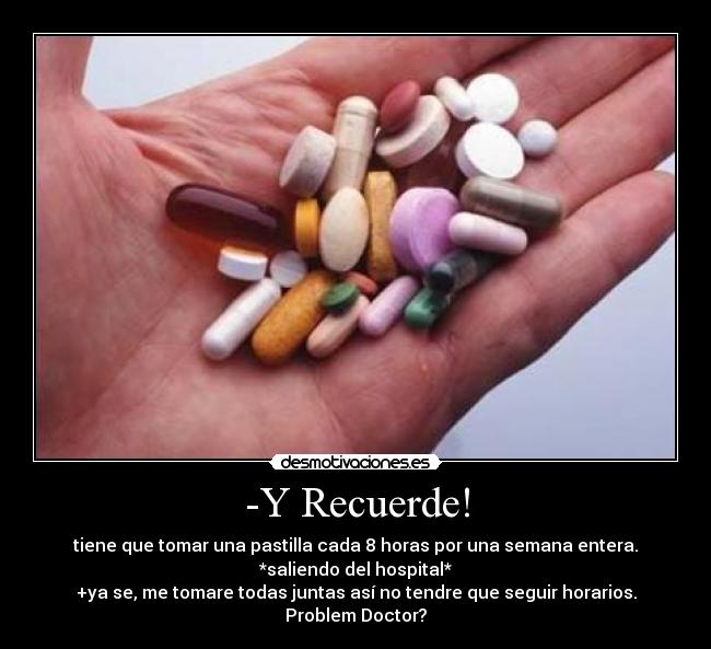 -Y Recuerde! - tiene que tomar una pastilla cada 8 horas por una semana entera.
*saliendo del hospital*
+ya se, me tomare todas juntas así no tendre que seguir horarios.
Problem Doctor?