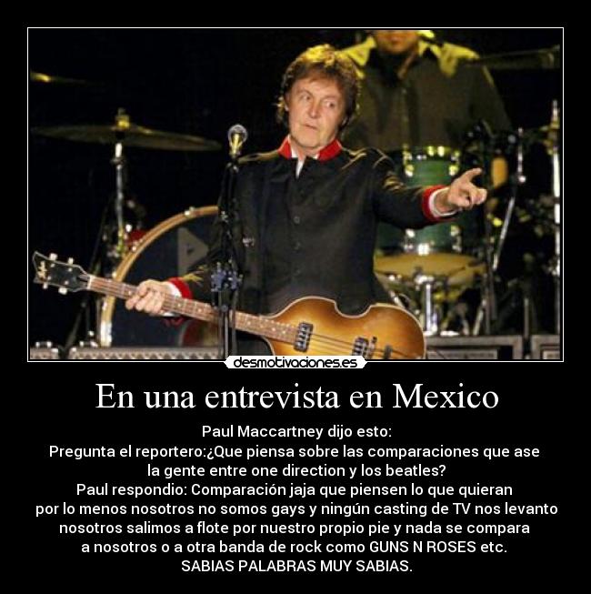 En una entrevista en Mexico - Paul Maccartney dijo esto:
Pregunta el reportero:¿Que piensa sobre las comparaciones que ase
la gente entre one direction y los beatles?
Paul respondio: Comparación jaja que piensen lo que quieran
por lo menos nosotros no somos gays y ningún casting de TV nos levanto
nosotros salimos a flote por nuestro propio pie y nada se compara
a nosotros o a otra banda de rock como GUNS N ROSES etc.
SABIAS PALABRAS MUY SABIAS.