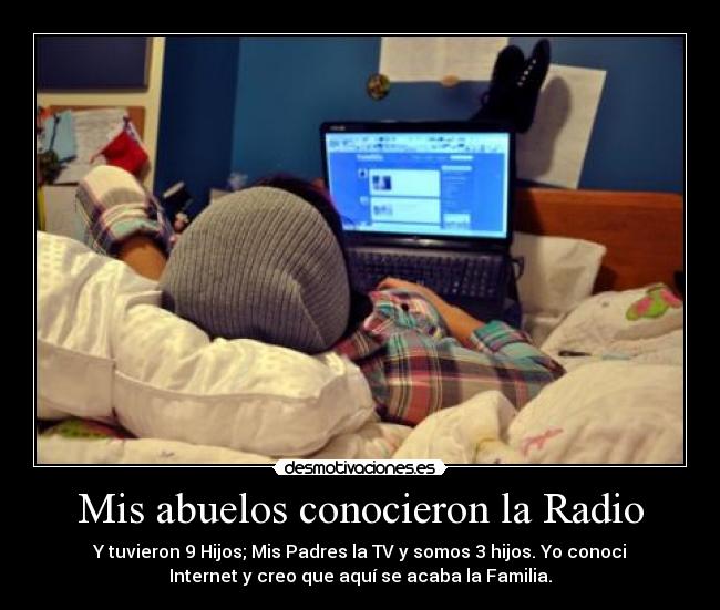 Mis abuelos conocieron la Radio - Y tuvieron 9 Hijos; Mis Padres la TV y somos 3 hijos. Yo conoci
Internet y creo que aquí se acaba la Familia.