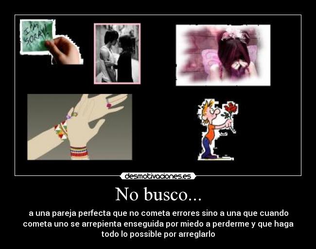 No busco... - a una pareja perfecta que no cometa errores sino a una que cuando
cometa uno se arrepienta enseguida por miedo a perderme y que haga
todo lo possible por arreglarlo