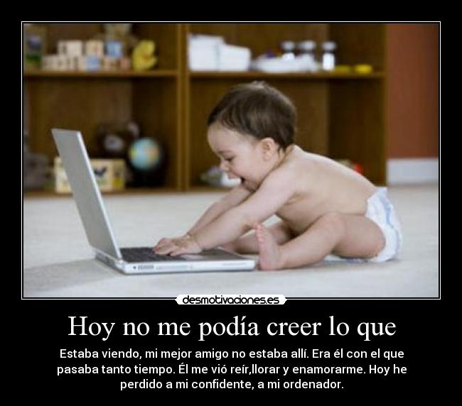 Hoy no me podía creer lo que - Estaba viendo, mi mejor amigo no estaba allí. Era él con el que
pasaba tanto tiempo. Él me vió reír,llorar y enamorarme. Hoy he
perdido a mi confidente, a mi ordenador.