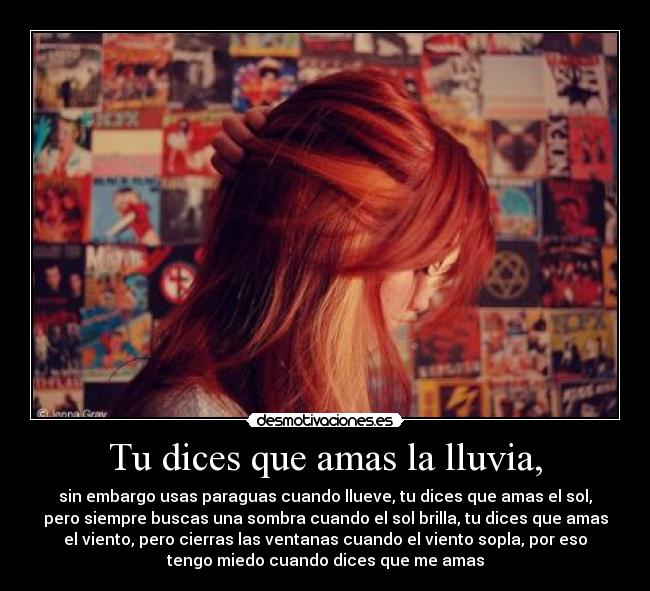 Tu dices que amas la lluvia, - sin embargo usas paraguas cuando llueve, tu dices que amas el sol,
pero siempre buscas una sombra cuando el sol brilla, tu dices que amas
el viento, pero cierras las ventanas cuando el viento sopla, por eso
tengo miedo cuando dices que me amas