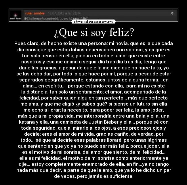 ¿Que si soy feliz? - Pues claro, de hecho existe una persona: mi novia, que es la que cada
día consigue que estos labios desenvainen una sonrisa, y es que es
tan solo pensar en ella, pienso en todo el amor que existe entre
nosotros y eso me anima a seguir día tras día tras día, tengo que
darle las gracias, a pesar de que ella me dice que no hace falta, yo
se las debo dar, por todo lo que hace por mí, porque a pesar de estar
separados geográficamente, estamos juntos de alguna forma... en
alma... en espíritu...  porque estando con ella,  para mí no existe
la distancia, tan solo un sentimiento: el amor, acompañado de la
felicidad, por saber quien alguien tan perfecto... más que perfecto
me ama, y que me eligió ¿y sabes qué? si pienso un futuro sin ella
me echo a llorar: la necesito, para poder ser feliz, la amo joder,
más que a mi propia vida, me interpondría entre una bala y ella, una
katana y ella, una camiseta de Justin Bieber y ella... porque sé con
toda seguridad, que al mirarle a los ojos, a esos preciosos ojos y
decirle: eres el amor de mi vida, gracias cariño, de verdad, por
todo... sé que al decirle esas palabras lloraré, pero unas lágrimas
que sentencien que yo ya no puedo ser más feliz, porque joder, ella
es el motivo de mi sonrisa, del amor que siento, de mi felicidad...
ella es mi felicidad, el motivo de mi sonrisa como anteriormente ya
dije... estoy completamente enamorado de ella, en fin...ya no tengo
nada más que decir, a parte de que la amo, que ya lo he dicho un par
de veces, pero jamás es suficiente.