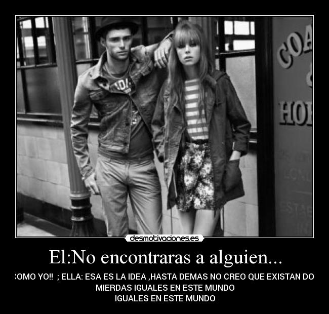 El:No encontraras a alguien... - COMO YO!! ; ELLA: ESA ES LA IDEA ,HASTA DEMAS NO CREO QUE EXISTAN DOS
MIERDAS IGUALES EN ESTE MUNDO
IGUALES EN ESTE MUNDO