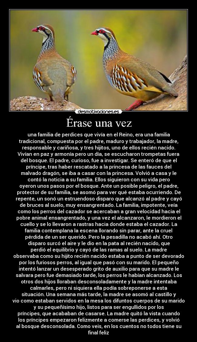 Érase una vez - una familia de perdices que vivía en el Reino, era una familia
tradicional, compuesta por el padre, maduro y trabajador, la madre,
responsable y cariñosa, y tres hijitos, uno de ellos recién nacido.
Vivían en paz y armonía pero un día, se escucharon trompetas fuera
del bosque. El padre, curioso, fue a investigar. Se enteró de que el
príncipe, tras haber rescatado a la princesa de las fauces del
malvado dragón, se iba a casar con la princesa. Volvió a casa y le
contó la noticia a su familia. Ellos siguieron con su vida pero
oyeron unos pasos por el bosque. Ante un posible peligro, el padre,
protector de su familia, se asomó para ver qué estaba ocurriendo. De
repente, un sonó un estruendoso disparo que alcanzó al padre y cayó
de bruces al suelo, muy ensangrentado. La familia, impotente, veía
como los perros del cazador se acercaban a gran velocidad hacia el
pobre animal ensangrentado, y una vez el alcanzaron, le mordieron el
cuello y se lo llevaron a rastras hacia donde estaba el cazador. La
familia contemplana la escena llorando sin parar, ante la cruel
pérdida de un ser querido. Pero la pesadilla no acabó ahí. Otro
disparo surcó el aire y le dio en la pata al recién nacido, que
perdió el equilibrio y cayó de las ramas al suelo. La madre
observaba como su hijito recién nacido estaba a punto de ser devorado
por los furiosos perros, al igual que pasó con su marido. El pequeño
intentó lanzar un desesperado grito de auxilio para que su madre le
salvara pero fue demasiado tarde, los perros le habían alcanzado. Los
otros dos hijos lloraban desconsoladamente y la madre intentaba
calmarles, pero ni siquiera ella podía sobreponerse a esta
situación. Una semana más tarde, la madre se asomó al castillo y
vio como estaban servidos en la mesa los difuntos cuerpos de su marido
y su pequeñísimo hijo, listos para ser engullidos por los
príncipes, que acababan de casarse. La madre quitó la vista cuando
los príncipes empezaron felizmente a comerse las perdices, y volvió
al bosque desconsolada. Como veis, en los cuentos no todos tiene su
final feliz