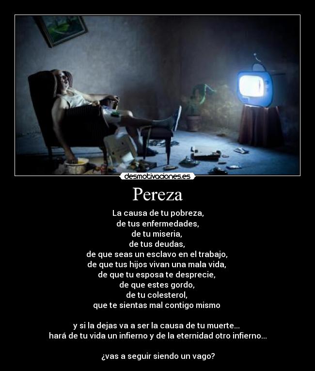 Pereza - La causa de tu pobreza,
de tus enfermedades,
de tu miseria,
de tus deudas,
de que seas un esclavo en el trabajo,
de que tus hijos vivan una mala vida,
de que tu esposa te desprecie,
de que estes gordo,
de tu colesterol,
que te sientas mal contigo mismo
y si la dejas va a ser la causa de tu muerte...
hará de tu vida un infierno y de la eternidad otro infierno...
¿vas a seguir siendo un vago?