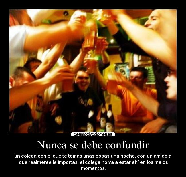 Nunca se debe confundir - un colega con el que te tomas unas copas una noche, con un amigo al
que realmente le importas, el colega no va a estar ahí en los malos
momentos.