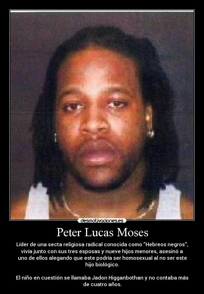Peter Lucas Moses - Líder de una secta religiosa radical conocida como Hebreos negros,
vivía junto con sus tres esposas y nueve hijos menores, asesinó a
uno de ellos alegando que este podría ser homosexual al no ser este
hijo biológico.
El niño en cuestión se llamaba Jadon Higganbothan y no contaba más
de cuatro años.