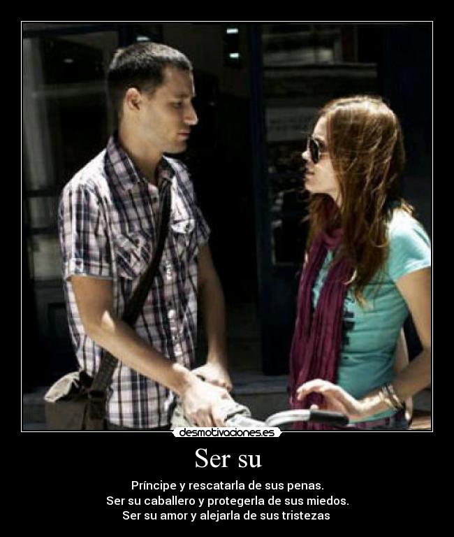 Ser su - Príncipe y rescatarla de sus penas.
Ser su caballero y protegerla de sus miedos.
Ser su amor y alejarla de sus tristezas ♥