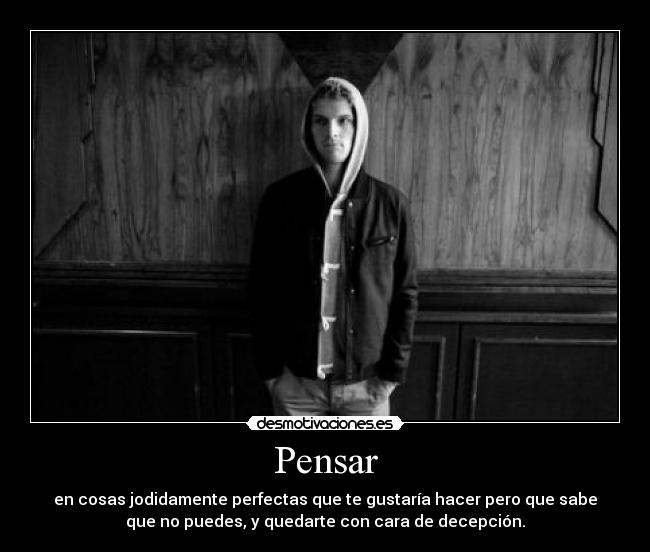 Pensar - en cosas jodidamente perfectas que te gustaría hacer pero que sabe
que no puedes, y quedarte con cara de decepción.