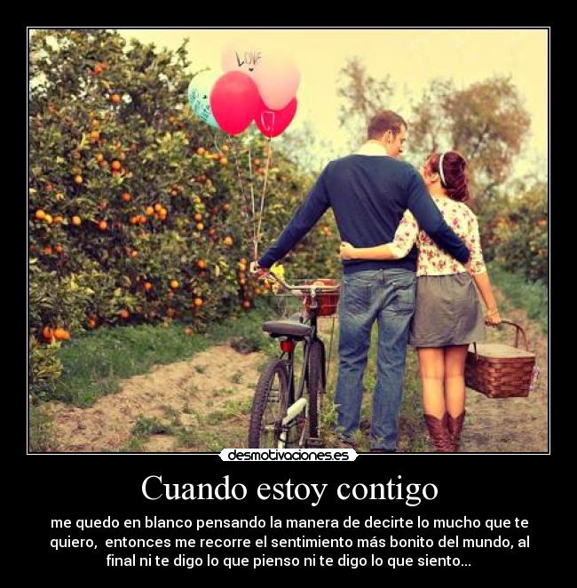 Cuando estoy contigo - me quedo en blanco pensando la manera de decirte lo mucho que te
quiero, entonces me recorre el sentimiento más bonito del mundo, al
final ni te digo lo que pienso ni te digo lo que siento...