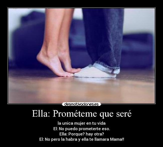 Ella: Prométeme que seré - la unica mujer en tu vida
El: No puedo prometerte eso.
Ella: Porque? hay otra?
El: No pero la habra y ella te llamara Mama!!♥