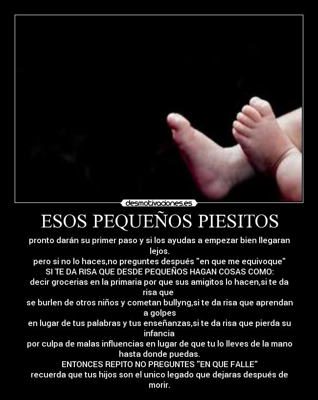 ESOS PEQUEÑOS PIESITOS - pronto darán su primer paso y si los ayudas a empezar bien llegaran
lejos.
pero si no lo haces,no preguntes después en que me equivoque
SI TE DA RISA QUE DESDE PEQUEÑOS HAGAN COSAS COMO:
decir grocerias en la primaria por que sus amigitos lo hacen,si te da
risa que 
se burlen de otros niños y cometan bullyng,si te da risa que aprendan
a golpes
en lugar de tus palabras y tus enseñanzas,si te da risa que pierda su
infancia
por culpa de malas influencias en lugar de que tu lo lleves de la mano
hasta donde puedas.
ENTONCES REPITO NO PREGUNTES EN QUE FALLE
recuerda que tus hijos son el unico legado que dejaras después de
morir.