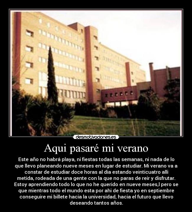 Aqui pasaré mi verano - Este año no habrá playa, ni fiestas todas las semanas, ni nada de lo
que llevo planeando nueve meses en lugar de estudiar. Mi verano va a
constar de estudiar doce horas al dia estando veinticuatro alli
metida, rodeada de una gente con la que no paras de reir y disfrutar.
Estoy aprendiendo todo lo que no he querido en nueve meses,l pero se
que mientras todo el mundo esta por ahi de fiesta yo en septiembre
conseguire mi billete hacia la universidad, hacia el futuro que llevo
deseando tantos años.