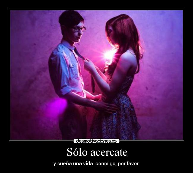 Sólo acercate - y sueña una vida conmigo, por favor.