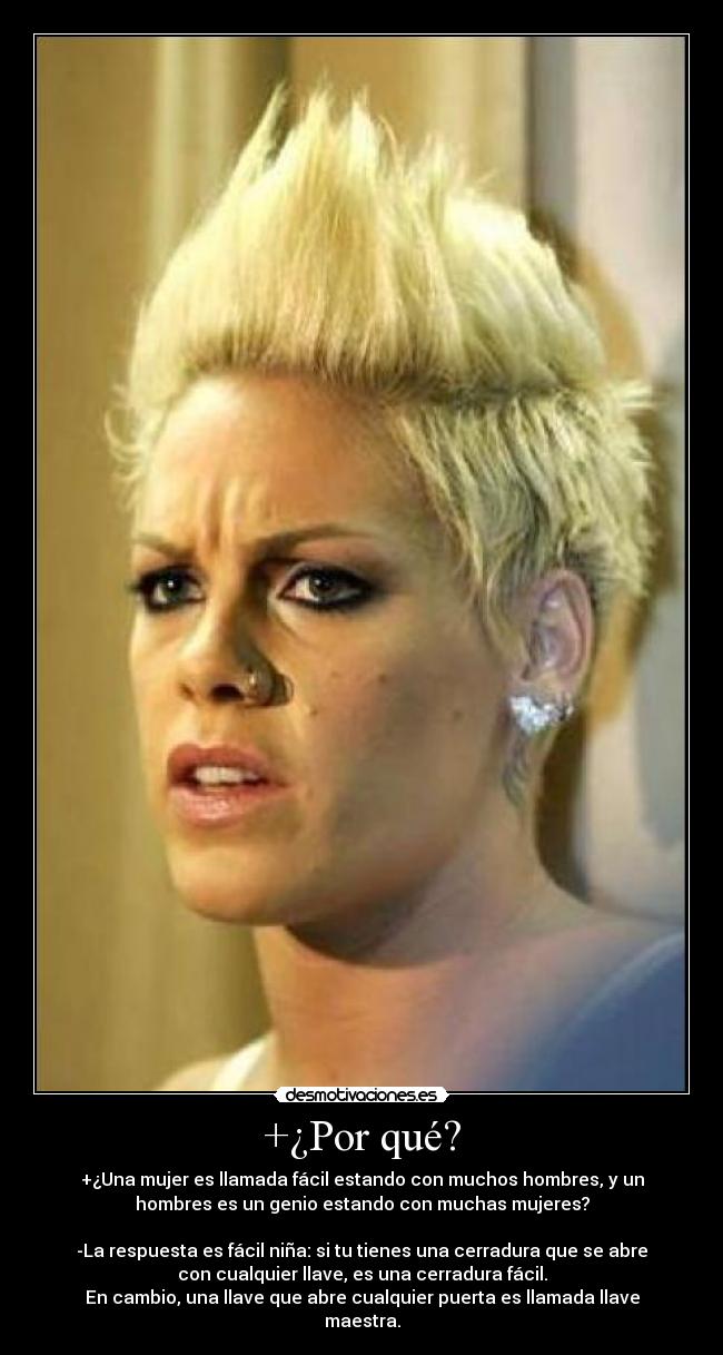 +¿Por qué? - +¿Una mujer es llamada fácil estando con muchos hombres, y un
hombres es un genio estando con muchas mujeres?

-La respuesta es fácil niña: si tu tienes una cerradura que se abre
con cualquier llave, es una cerradura fácil.
En cambio, una llave que abre cualquier puerta es llamada llave
maestra.