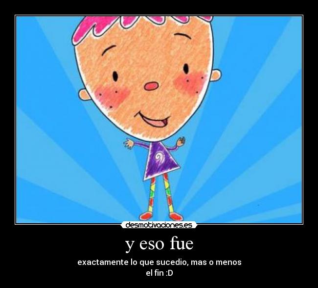 y eso fue - exactamente lo que sucedio, mas o menos
el fin :D