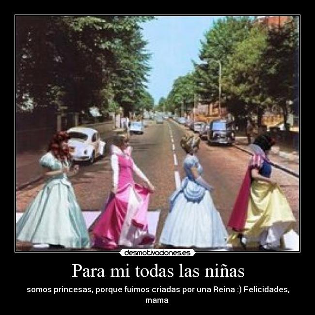 Para mi todas las niñas - somos princesas, porque fuimos criadas por una Reina :) Felicidades, mama ♥