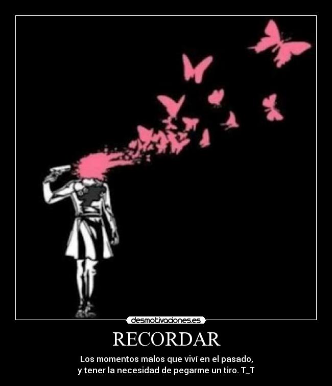 RECORDAR - Los momentos malos que viví en el pasado,
y tener la necesidad de pegarme un tiro. T_T