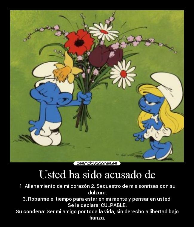 Usted ha sido acusado de - 1. Allanamiento de mi corazón 2. Secuestro de mis sonrisas con su dulzura.
3. Robarme el tiempo para estar en mi mente y pensar en usted.
Se le declara: CULPABLE.
Su condena: Ser mi amigo por toda la vida, sin derecho a libertad bajo fianza.