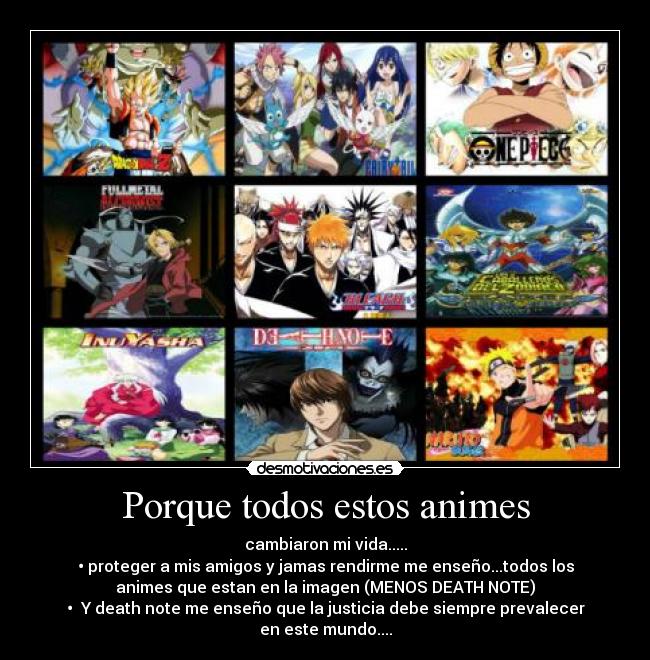 Porque todos estos animes - cambiaron mi vida.....
• proteger a mis amigos y jamas rendirme me enseño...todos los
animes que estan en la imagen (MENOS DEATH NOTE)
•  Y death note me enseño que la justicia debe siempre prevalecer
en este mundo....