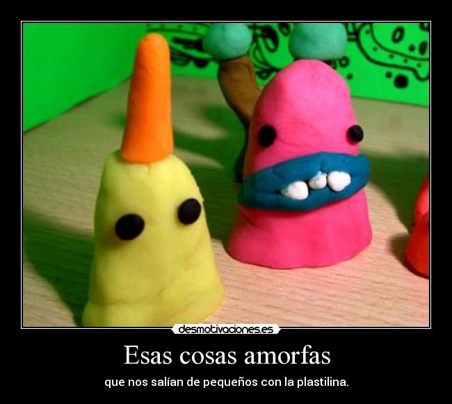 Esas cosas amorfas - que nos salían de pequeños con la plastilina.