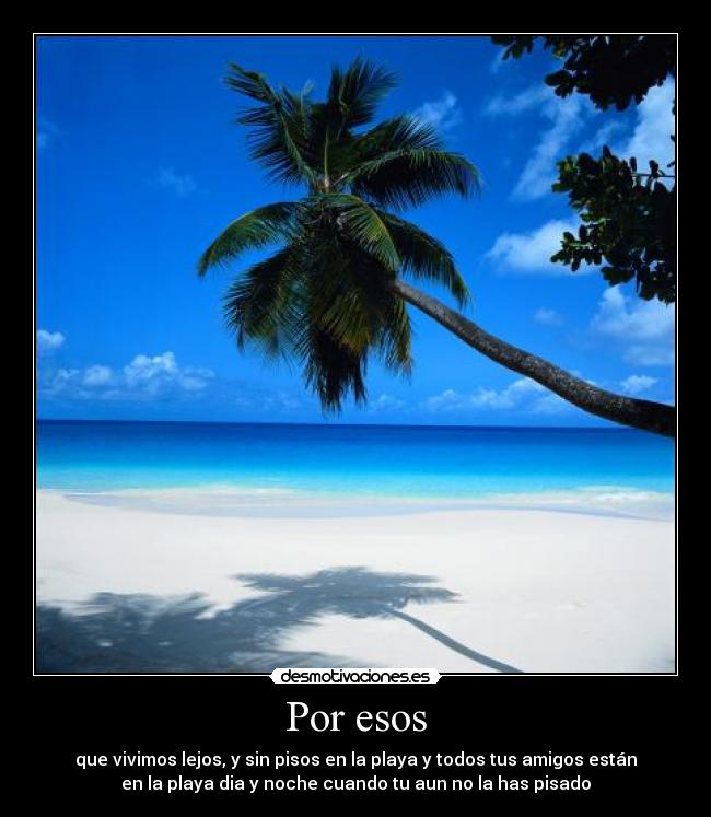 Por esos - que vivimos lejos, y sin pisos en la playa y todos tus amigos están
en la playa dia y noche cuando tu aun no la has pisado