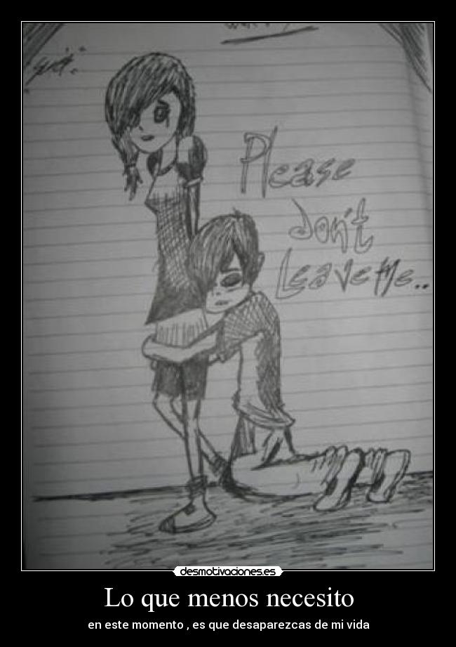 Lo que menos necesito - en este momento , es que desaparezcas de mi vida