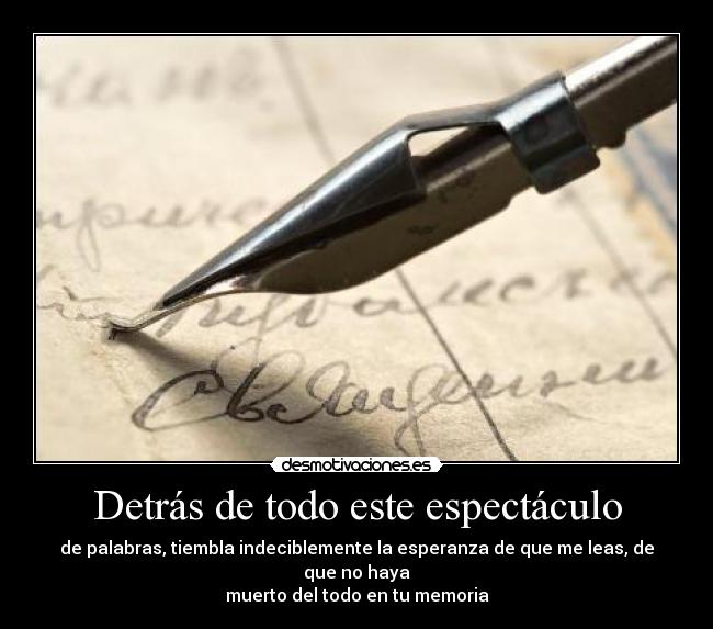 Detrás de todo este espectáculo - de palabras, tiembla indeciblemente la esperanza de que me leas, de que no haya
muerto del todo en tu memoria