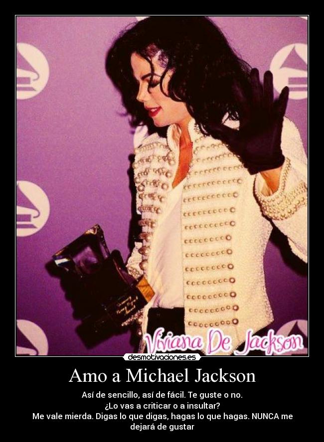 Amo a Michael Jackson - Así de sencillo, así de fácil. Te guste o no.
¿Lo vas a criticar o a insultar?
Me vale mierda. Digas lo que digas, hagas lo que hagas. NUNCA me dejará de gustar♥
