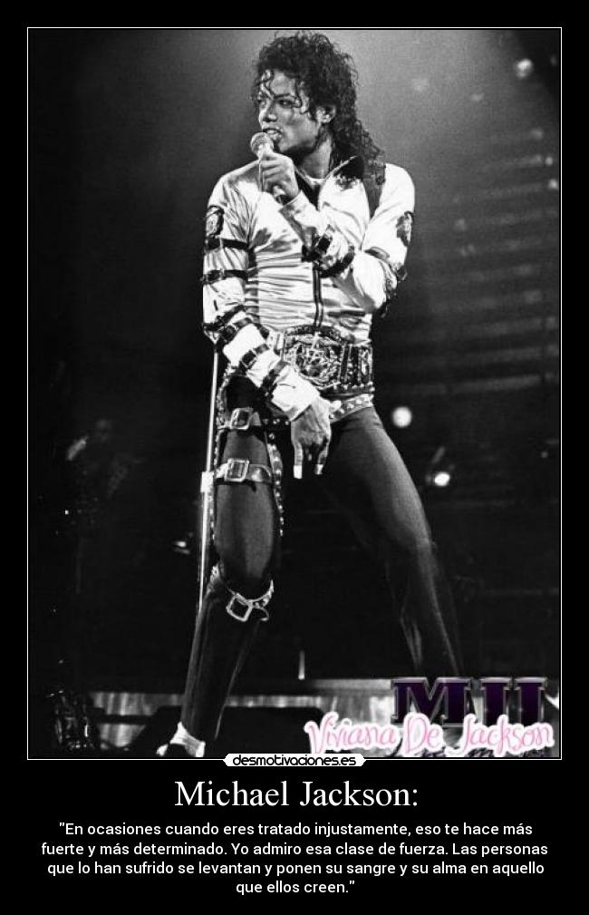 Michael Jackson: - En ocasiones cuando eres tratado injustamente, eso te hace más
fuerte y más determinado. Yo admiro esa clase de fuerza. Las personas
que lo han sufrido se levantan y ponen su sangre y su alma en aquello
que ellos creen.
