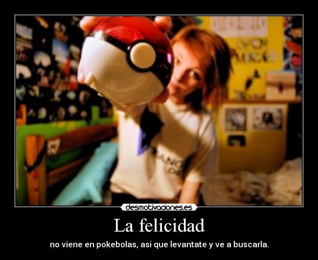 La felicidad - no viene en pokebolas, asi que levantate y ve a buscarla.