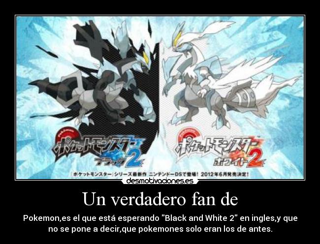 Un verdadero fan de - Pokemon,es el que está esperando Black and White 2 en ingles,y que
no se pone a decir,que pokemones solo eran los de antes.
