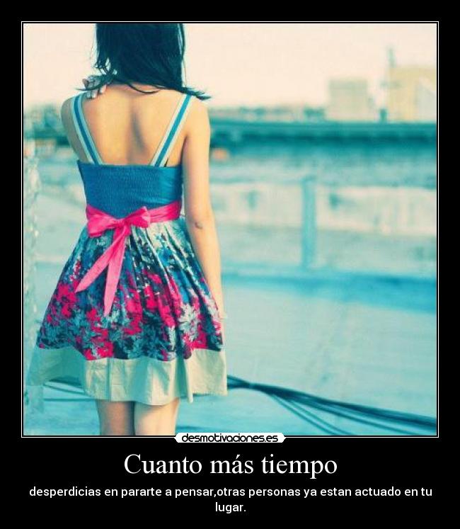 Cuanto más tiempo - desperdicias en pararte a pensar,otras personas ya estan actuado en tu lugar.