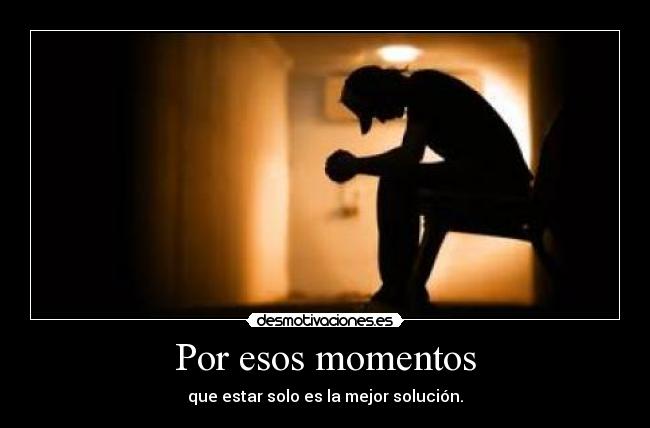 Por esos momentos - que estar solo es la mejor solución.