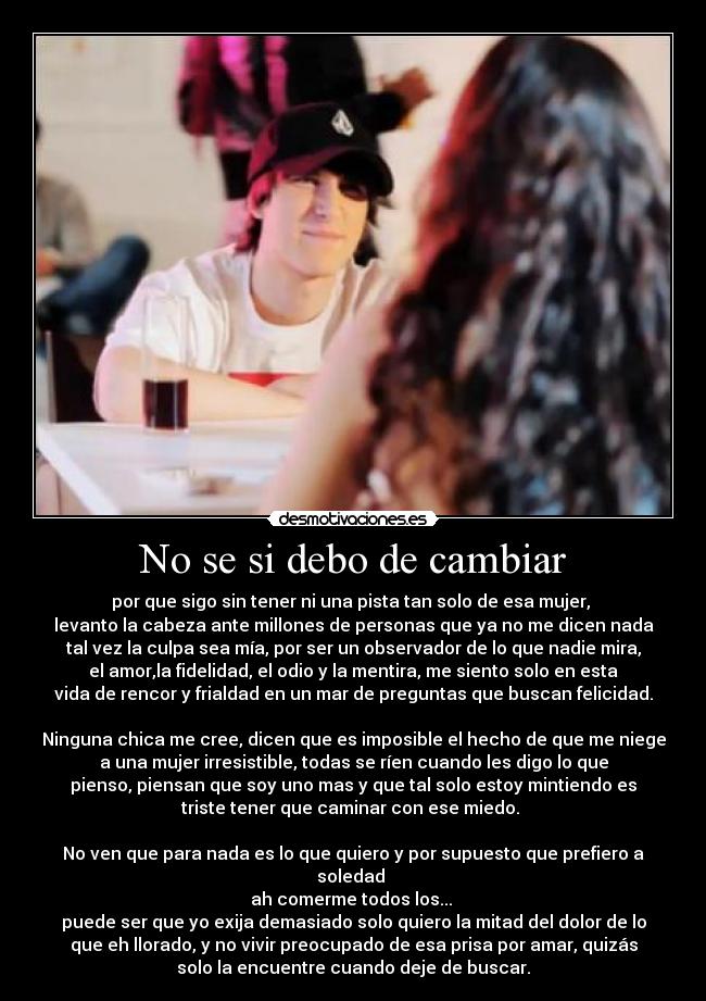 No se si debo de cambiar - por que sigo sin tener ni una pista tan solo de esa mujer, 
levanto la cabeza ante millones de personas que ya no me dicen nada
tal vez la culpa sea mía, por ser un observador de lo que nadie mira,
el amor,la fidelidad, el odio y la mentira, me siento solo en esta
vida de rencor y frialdad en un mar de preguntas que buscan felicidad.

Ninguna chica me cree, dicen que es imposible el hecho de que me niege
a una mujer irresistible, todas se ríen cuando les digo lo que
pienso, piensan que soy uno mas y que tal solo estoy mintiendo es
triste tener que caminar con ese miedo. 

No ven que para nada es lo que quiero y por supuesto que prefiero a
soledad 
ah comerme todos los... 
puede ser que yo exija demasiado solo quiero la mitad del dolor de lo
que eh llorado, y no vivir preocupado de esa prisa por amar, quizás
solo la encuentre cuando deje de buscar.