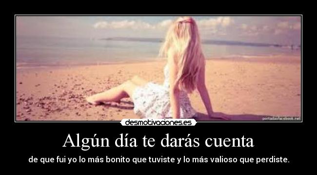 Algún día te darás cuenta - de que fui yo lo más bonito que tuviste y lo más valioso que perdiste.