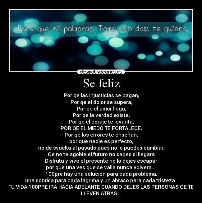 Se feliz - Por qe las injusticias se pagan,
Por qe el dolor se supera,
Por qe el amor llega,
Por qe la verdad existe,
Por qe el coraje te levanta,
POR QE EL MIEDO TE FORTALECE,
Por qe los errores te enseñan,
por que nadie es perfecto,
no de svuelta al pasado pues no lo puedes cambiar,
Qe no te agobie el futuro no sabes si llegara
Disfruta y vive el presente no lo dejes escapar
por que una ves que se valla nunca volvera....
100pre hay una solucion para cada problema,
una sonrisa para cada lagrima y un abraso para cada tristeza  
TU VIDA 100PRE IRA HACIA ADELANTE CUANDO DEJES LAS PERSONAS QE TE
LLEVEN ATRAS ...