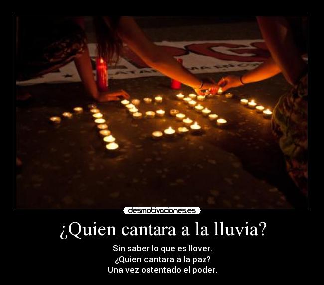 ¿Quien cantara a la lluvia? - Sin saber lo que es llover.
¿Quien cantara a la paz?
Una vez ostentado el poder.
