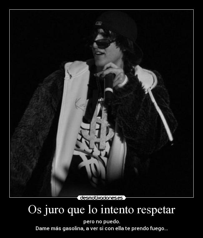 Os juro que lo intento respetar - pero no puedo.
Dame más gasolina, a ver si con ella te prendo fuego...