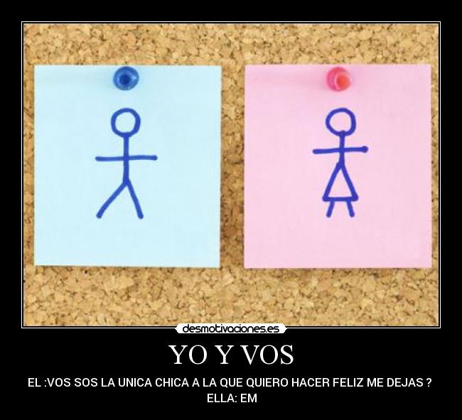 YO Y VOS - EL :VOS SOS LA UNICA CHICA A LA QUE QUIERO HACER FELIZ ME DEJAS ? 
ELLA: EM