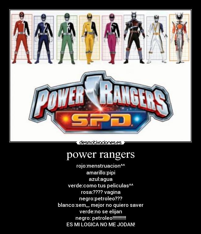 power rangers - rojo:menstruacion^^
amarillo:pipi
azul:agua
verde:como tus peliculas^^
rosa:???? vagina
negro:petroleo???
blanco:sem,,, mejor no quiero saver
verde:no se elijan
negro: petroleo!!!!!!!!!!!
ES MI LOGICA NO ME JODAN!