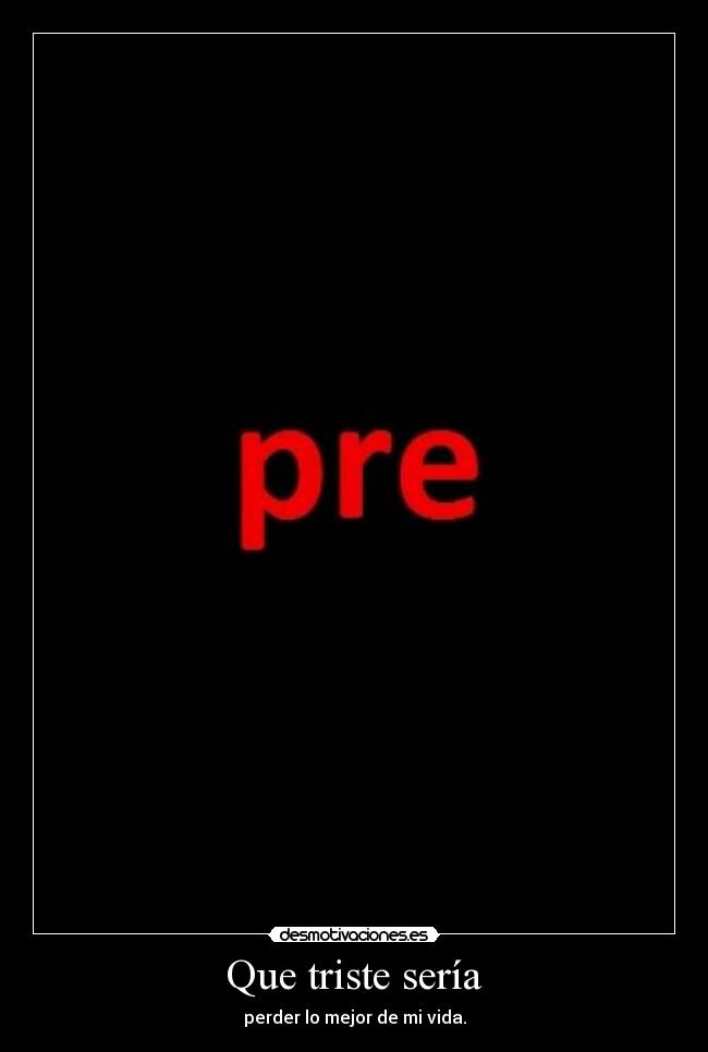 Que triste sería - perder lo mejor de mi vida.